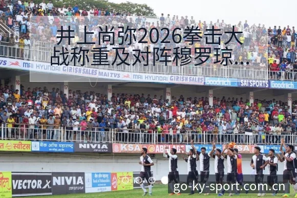 井上尚弥2026拳击大战称重及对阵穆罗琼技术特点深度前瞻 - 开云