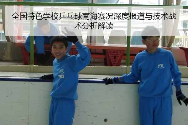 全国特色学校乒乓球南海赛况深度报道与技术战术分析解读
